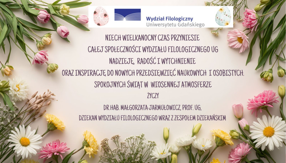 Niech Wielkanocny czas przyniesie  Całej Społeczności Wydziału Filologicznego UG nadzieję, radość i wytchnienie  oraz inspirację do nowych przedsięwzięć naukowych i osobistych. Spokojnych świąt w wiosennej atmosferze życzy dr hab. Małgorzata Jarmułowicz, prof. UG,  Dziekan Wydziału Filologicznego wraz z Zespołem Dziekańskim 