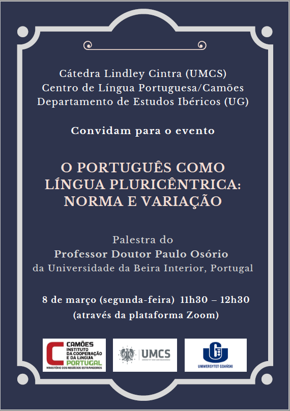 Cátedra Lindley Cintra (UMCS) Centro de Língua Portuguesa/Camões Departamento de Estudos Ibéricos (UG) Convidam para o evento O PORTUGUÊS COMOLÍNGUA PLURICÊNTRICA:NORMA E VARIAÇÃO Palestra do Professor Doutor Paulo Osório da Universidade da Beira Interior, Portugal  8 de março (segunda-feira) 11h30 – 12h30 (através da plataforma Zoom)